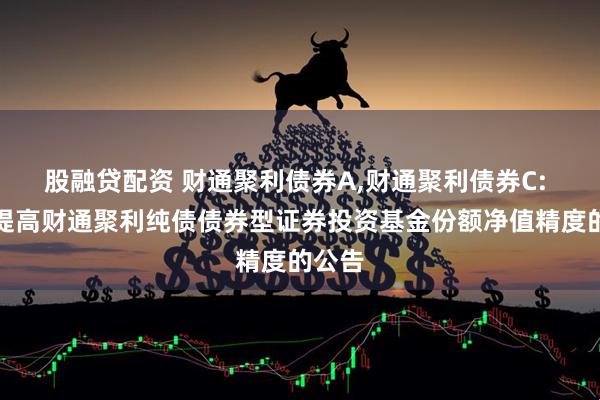 股融贷配资 财通聚利债券A,财通聚利债券C: 关于提高财通聚利纯债债券型证券投资基金份额净值精度的公告