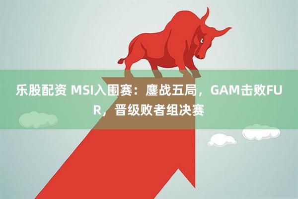 乐股配资 MSI入围赛：鏖战五局，GAM击败FUR，晋级败者组决赛
