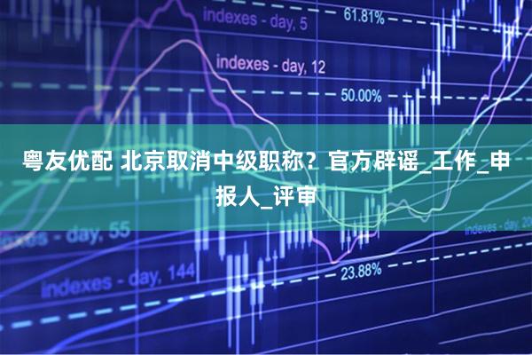 粤友优配 北京取消中级职称？官方辟谣_工作_申报人_评审