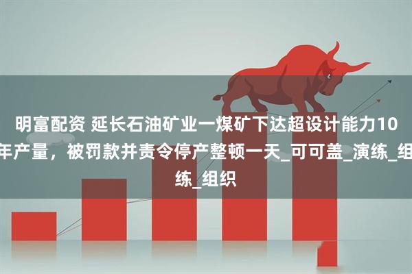 明富配资 延长石油矿业一煤矿下达超设计能力10%年产量，被罚款并责令停产整顿一天_可可盖_演练_组织