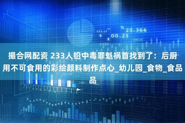 撮合网配资 233人铅中毒罪魁祸首找到了：后厨用不可食用的彩绘颜料制作点心_幼儿园_食物_食品