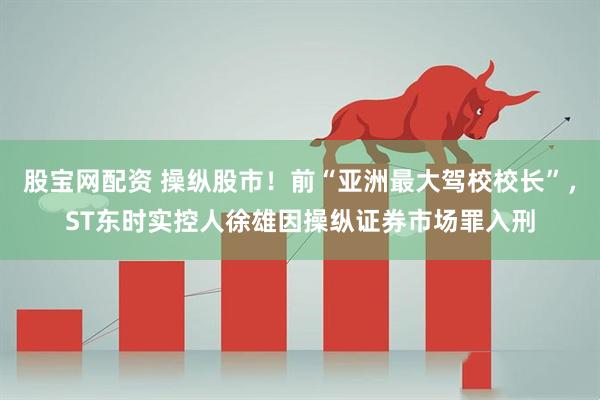 股宝网配资 操纵股市！前“亚洲最大驾校校长”，ST东时实控人徐雄因操纵证券市场罪入刑