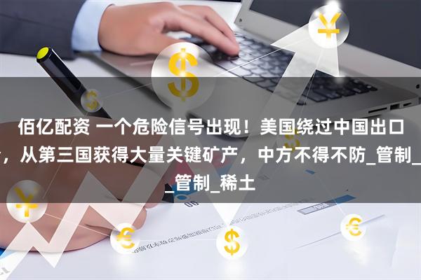 佰亿配资 一个危险信号出现！美国绕过中国出口禁令，从第三国获得大量关键矿产，中方不得不防_管制_稀土