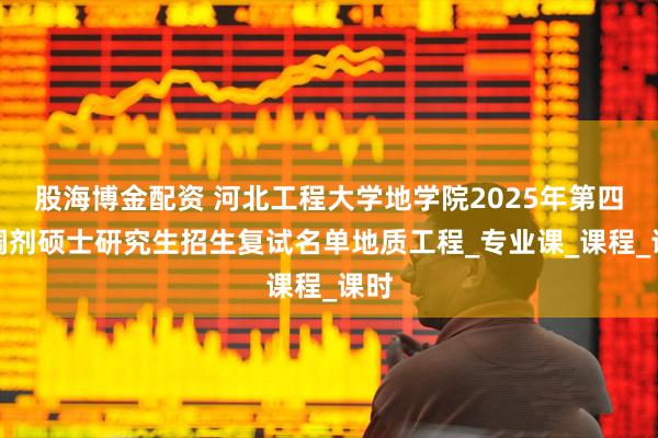 股海博金配资 河北工程大学地学院2025年第四批调剂硕士研究生招生复试名单地质工程_专业课_课程_课时
