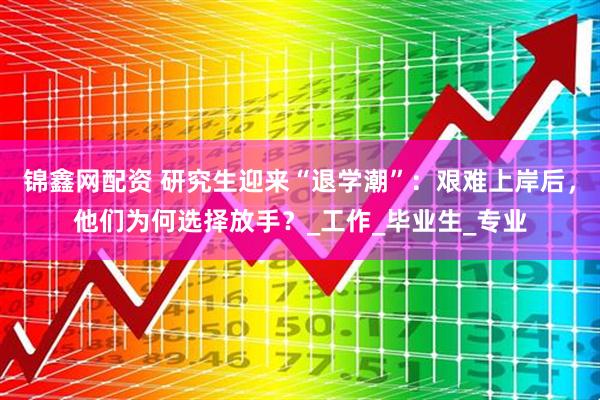 锦鑫网配资 研究生迎来“退学潮”：艰难上岸后，他们为何选择放手？_工作_毕业生_专业