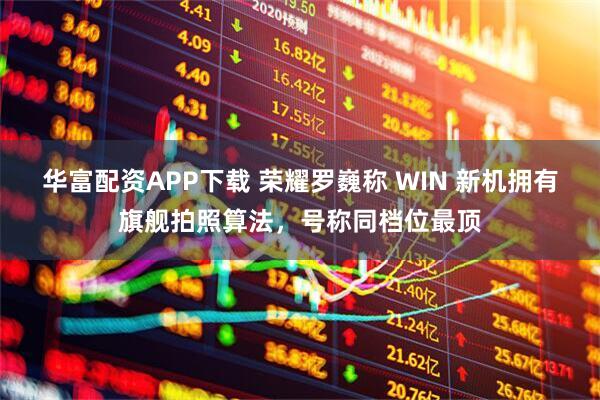 华富配资APP下载 荣耀罗巍称 WIN 新机拥有旗舰拍照算法,号称同档位最顶