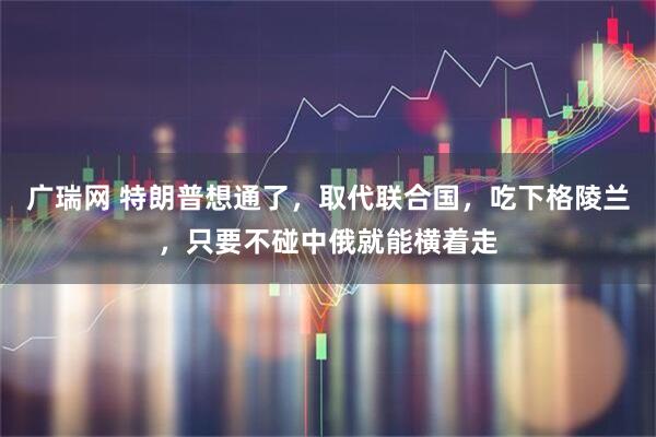 广瑞网 特朗普想通了，取代联合国，吃下格陵兰，只要不碰中俄就能横着走